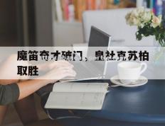 半岛体育-魔笛奇才破门，皇社克苏柏取胜