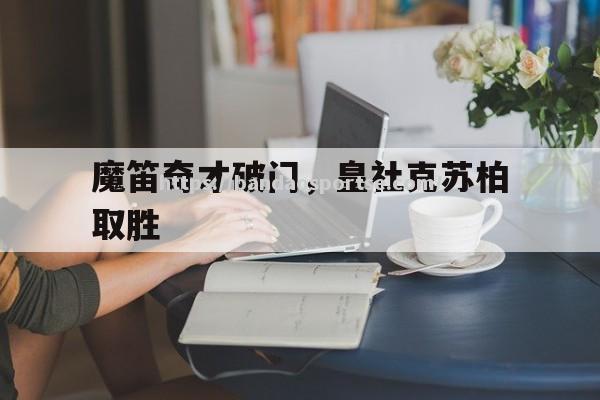 半岛体育-魔笛奇才破门，皇社克苏柏取胜